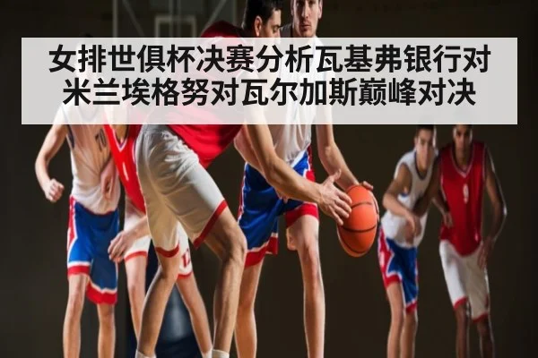 女排世俱杯决赛分析瓦基弗银行对米兰埃格努对瓦尔加斯巅峰对决